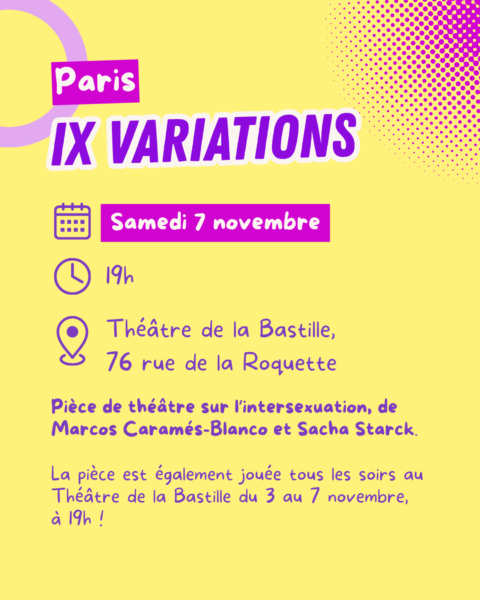 Paris, IX Variations. Le samedi 7 novembre, à 19h, au Théâtre de la Bastille, 76 rue de la Roquette. PIèce de théâtre sur l'intersexuation, de Marcos Caramés-Blanco et Sacha Starck. La pièce est également jouée tous les soirs au Théâtre de la Bastille du 3 au 7 novembre, à 19h.