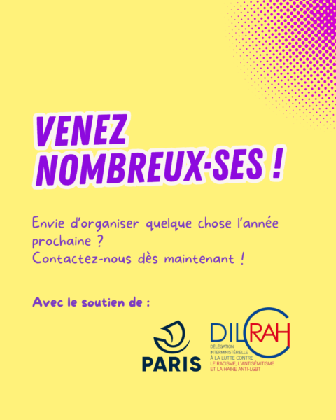 Venez nombreux et nombreuses ! Envie d'organiser quelque chose l'année prochaine ? Contactez-nous dès maintenant. Avec le soutien de la DILCRAH et de la Ville de Paris.