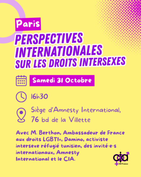Paris, "Perspectives internationales sur les droits intersexes". Le samedi 31 octobre, à 16h30, au siège d'Amnesty International, au 76 boulevard de la Villette. Avec M. Berthon, ambassadeur de France aux droits LGBTI+, Damino, activiste intersexe réfugié tunisien, des invités internationaux, Amnesty International, et le CIA.
