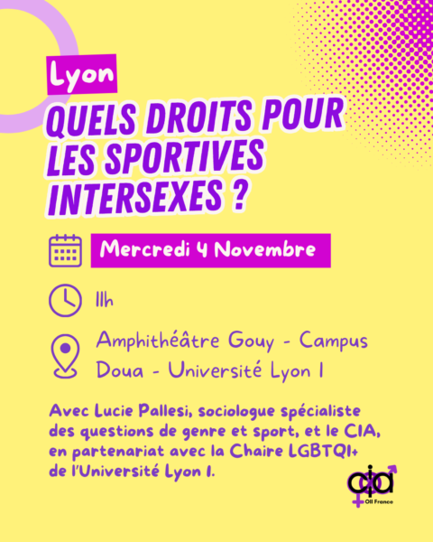 Lyon, "Quels Droits pour les Sportives intersexes ?". Le mercredi 4 novembre, à 11h, à l'Amphithéâtre Gouy, sur le campus de la Doua de l'Université Lyon 1. Avec Lucie Pallesi, sociologue spécialiste des questions de genre et de sport, et le CIA. En partenariat avec la Chaire LGBTQI+ de l'Université Lyon 1.