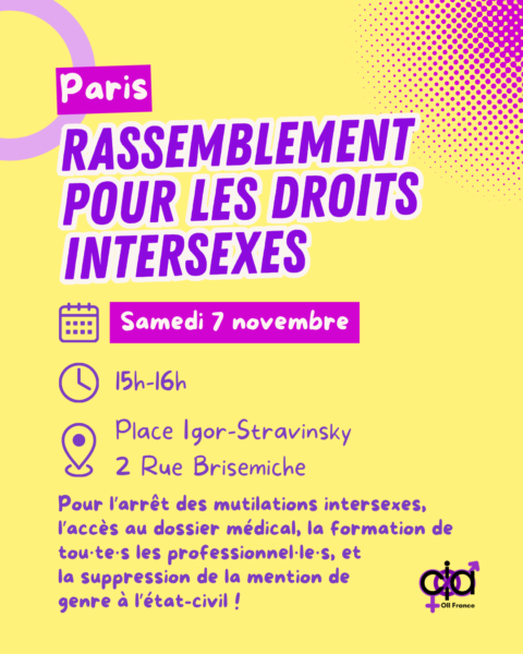 Paris, Rassemblement pour les droits intersexes. Le samedi 7 novembre, de 15h à 16h, place Igor-Stravinsky au 2 rue Brisemiche. Pour l’arrêt des mutilations intersexes, l’accès au dossier médical, la formation de tous les professionnels, et la suppression de la mention de genre à l’état-civil !
